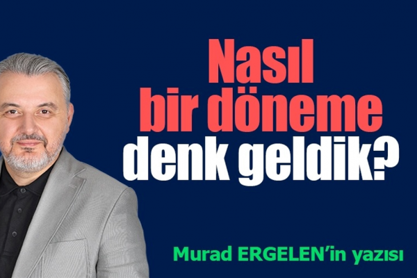 NASIL BİR DÖNEME DENK GELDİK!